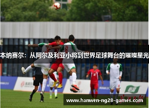 本纳赛尔：从阿尔及利亚小将到世界足球舞台的璀璨星光