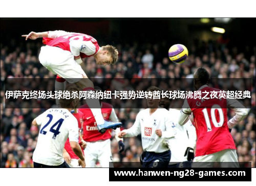 伊萨克终场头球绝杀阿森纳纽卡强势逆转酋长球场沸腾之夜英超经典