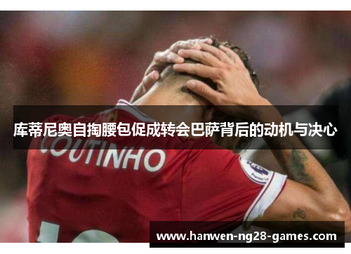 库蒂尼奥自掏腰包促成转会巴萨背后的动机与决心