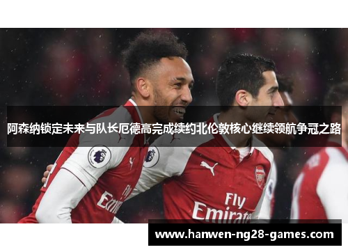 阿森纳锁定未来与队长厄德高完成续约北伦敦核心继续领航争冠之路